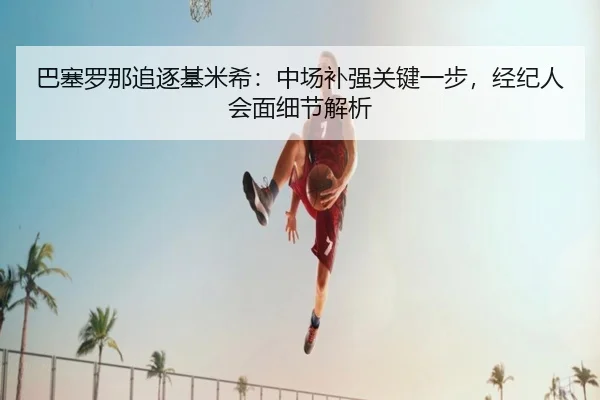 巴塞罗那追逐基米希：中场补强关键一步，经纪人会面细节解析